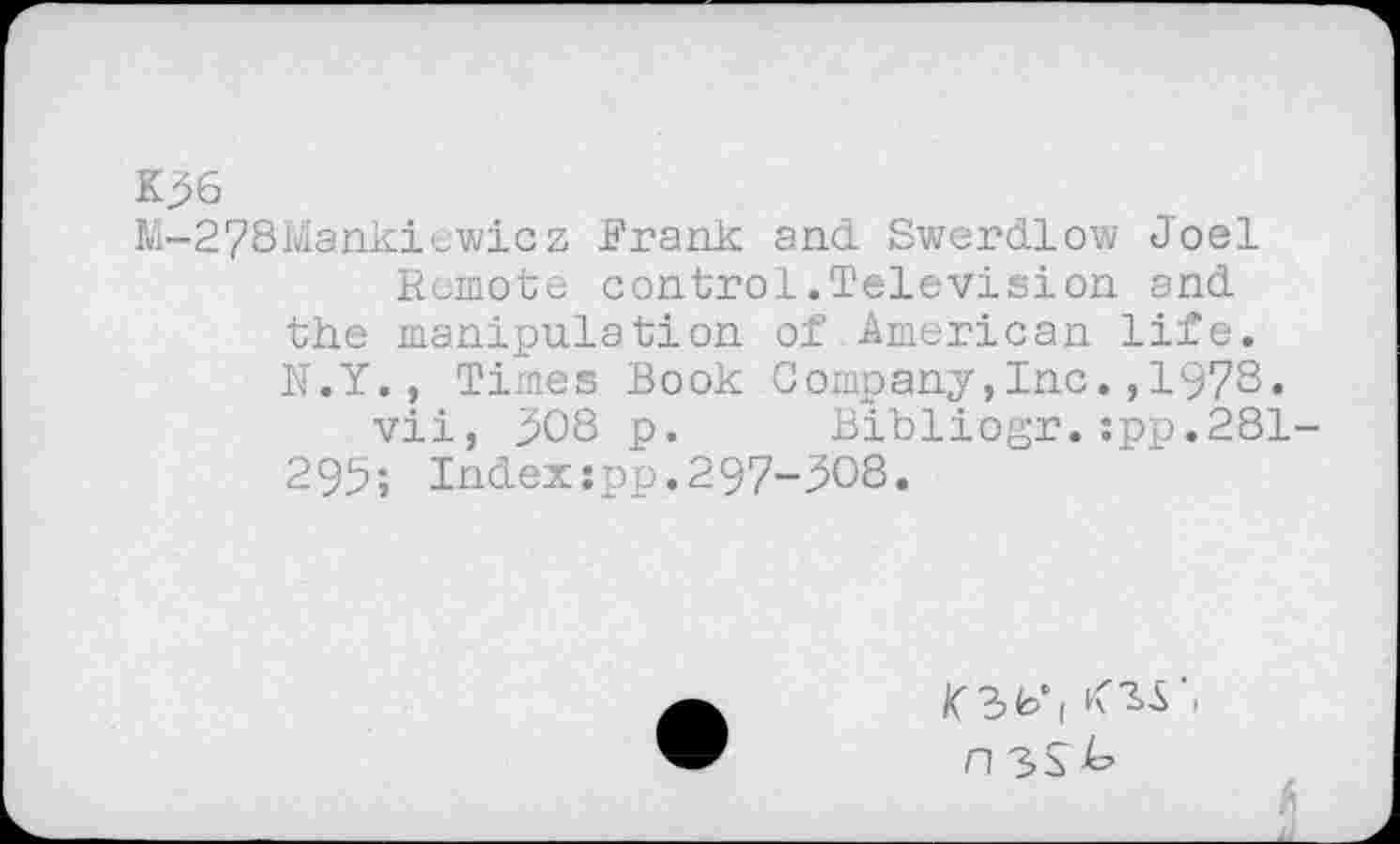 ﻿K36
M-278Mankiewicz Frank and Swerdlow Joel Remote control.Television and the manipulation of American life. N.Y. , Times Book Company,Inc.,1978.
vii, 308 p. Bibliogr.:pp.281-295; Indexspp.297-308.
K 3 io ( K "ii i n